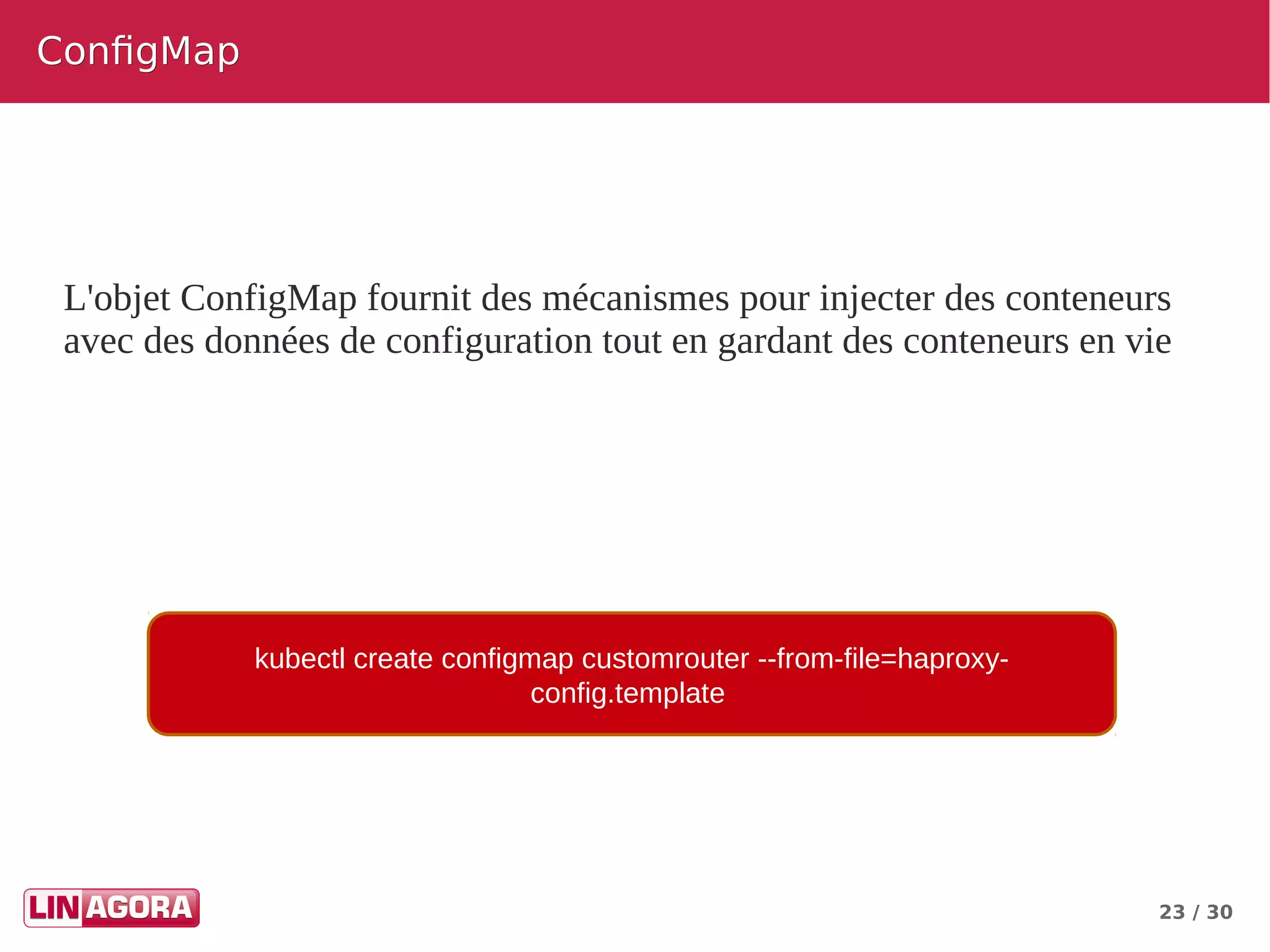 23 / 30
ConfigMapConfigMap
L'objet ConfigMap fournit des mécanismes pour injecter des conteneurs
avec des données de configuration tout en gardant des conteneurs en vie
kubectl create configmap customrouter --from-file=haproxy-
config.template
 