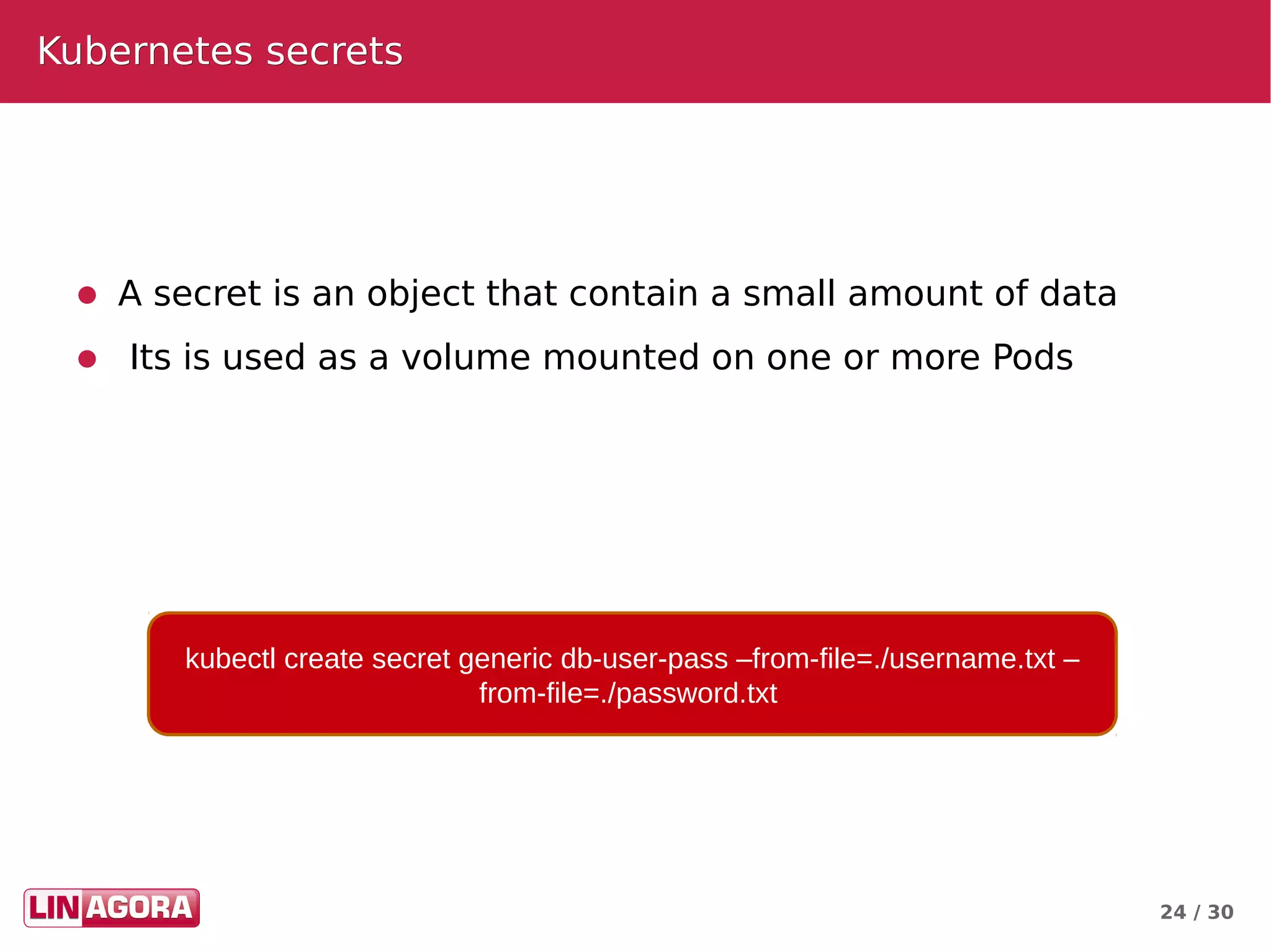 24 / 30
Kubernetes secretsKubernetes secrets
● A secret is an object that contain a small amount of data
● Its is used as a volume mounted on one or more Pods
kubectl create secret generic db-user-pass –from-file=./username.txt –
from-file=./password.txt
 