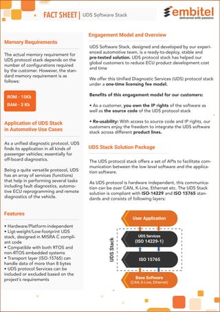 Engagement Model and Overview
UDS Stack Solution Package
Memory Requirements
Application of UDS Stack
in Automotive Use Cases
-
ROM - 15Kb
RAM - 3 Kb
UDS Services
(ISO 14229-1)
User Application
Base Software
(CAN, K-Line, Ethernet)
ISO 15765
UDSStack
UDS Software StackFACT SHEET |
đ đđ
UDS Software Stack, designed and developed by our experi-
enced automotive team, is a ready-to-deploy, stable and
pre-tested solution. UDS protocol stack has helped our
global customers to reduce ECU product development cost
and time
We offer this Unified Diagnostic Services (UDS) protocol stack
under a one-time licensing fee model.
Beneﬁts of this engagement model for our customers:
• As a customer, you own the IP rights of the software as
well as the source code of the UDS protocol stack
• Re-usability: With access to source code and IP rights, our
customers enjoy the freedom to integrate the UDS software
stack across different product lines.
The UDS protocol stack offers a set of APIs to facilitate com-
munication between the low level software and the applica-
tion software.
As UDS protocol is hardware independent, this communica-
tion can be over CAN, K-Line, Ethernet etc. The UDS Stack
solution is compliant with ISO-14229 and ISO 15765 stan-
dards and consists of following layers:
The actual memory requirement for
UDS protocol stack depends on the
number of configurations required
by the customer. However, the stan-
dard memory requirement is as
follows:
As a unified diagnostic protocol, UDS
finds its application in all kinds of
passenger vehicles; essentially for
off-board diagnostics.
Being a quite versatile protocol, UDS
has an array of services (functions)
that help in performing several tasks
including fault diagnostics, automo-
tive ECU reprogramming and remote
diagnostics of the vehicle.
Features
• Hardware/Platform-independent
• Ligt-weight/Low-footprint UDS
stack, designed in MISRA C compli-
ant code
• Compatible with both RTOS and
non-RTOS embedded systems
• Transport layer (ISO-15765) can
handle data of more than 8 bytes
• UDS protocol Services can be
included or excluded based on the
project’s requirements
 