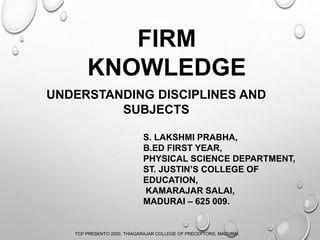 FIRM
KNOWLEDGE
UNDERSTANDING DISCIPLINES AND
SUBJECTS
S. LAKSHMI PRABHA,
B.ED FIRST YEAR,
PHYSICAL SCIENCE DEPARTMENT,
ST. JUSTIN’S COLLEGE OF
EDUCATION,
KAMARAJAR SALAI,
MADURAI – 625 009.
TCP PRESENTO 2020, THIAGARAJAR COLLEGE OF PRECEPTORS, MADURAI.
 