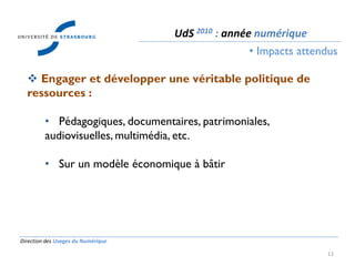 Direction des Usages du Numérique
12
 Engager et développer une véritable politique de
ressources :
• Pédagogiques, documentaires, patrimoniales,
audiovisuelles, multimédia, etc.
• Sur un modèle économique à bâtir
UdS 2010 : année numérique
• Impacts attendus
 