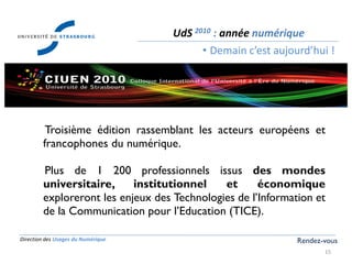 Direction des Usages du Numérique
15
UdS 2010 : année numérique
• Demain c’est aujourd’hui !
Rendez-vous
Troisième édition rassemblant les acteurs européens et
francophones du numérique.
Plus de 1 200 professionnels issus des mondes
universitaire, institutionnel et économique
exploreront les enjeux des Technologies de l’Information et
de la Communication pour l’Education (TICE).
 