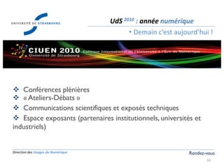 Direction des Usages du Numérique
16
UdS 2010 : année numérique
• Demain c’est aujourd’hui !
Rendez-vous
 Conférences plénières
 « Ateliers-Débats »
 Communications scientifiques et exposés techniques
 Espace exposants (partenaires institutionnels, universités et
industriels)
 