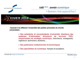 Direction des Usages du Numérique
17
UdS 2010 : année numérique
• Demain c’est aujourd’hui !
Rendez-vous
Associer à la réflexion l’ensemble des parties prenantes du monde
universitaire :
Des présidents et vice-présidents d’université, directeurs des
systèmes d’information, directeurs de services TICE,
responsables de stratégie numérique, chercheurs, enseignants,
ingénieurs, techniciens, étudiants...
Des partenaires institutionnels et économiques
Des spécialistes du numérique, français et européens.
 