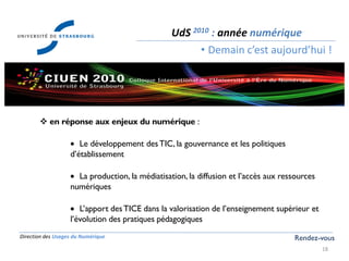 Direction des Usages du Numérique
18
UdS 2010 : année numérique
• Demain c’est aujourd’hui !
Rendez-vous
 en réponse aux enjeux du numérique :
Le développement desTIC, la gouvernance et les politiques
d’établissement
La production, la médiatisation, la diffusion et l’accès aux ressources
numériques
L’apport desTICE dans la valorisation de l’enseignement supérieur et
l’évolution des pratiques pédagogiques
 