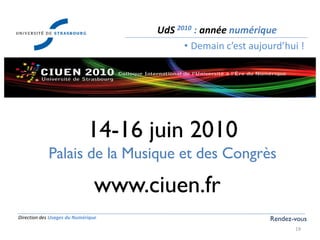 Direction des Usages du Numérique
19
UdS 2010 : année numérique
• Demain c’est aujourd’hui !
Rendez-vous
www.ciuen.fr
14-16 juin 2010
Palais de la Musique et des Congrès
 