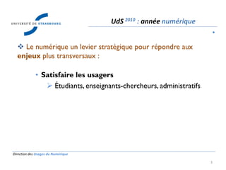 Direction des Usages du Numérique
3
 Le numérique un levier stratégique pour répondre aux
enjeux plus transversaux :
• Satisfaire les usagers
 Étudiants, enseignants-chercheurs, administratifs
UdS 2010 : année numérique
•
 