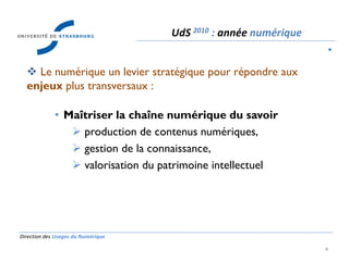 Direction des Usages du Numérique
4
 Le numérique un levier stratégique pour répondre aux
enjeux plus transversaux :
• Maîtriser la chaîne numérique du savoir
 production de contenus numériques,
 gestion de la connaissance,
 valorisation du patrimoine intellectuel
UdS 2010 : année numérique
•
 