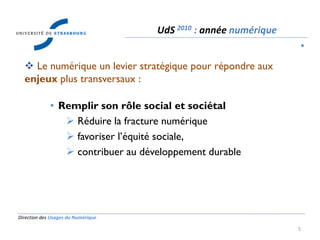 Direction des Usages du Numérique
5
 Le numérique un levier stratégique pour répondre aux
enjeux plus transversaux :
• Remplir son rôle social et sociétal
 Réduire la fracture numérique
 favoriser l’équité sociale,
 contribuer au développement durable
UdS 2010 : année numérique
•
 