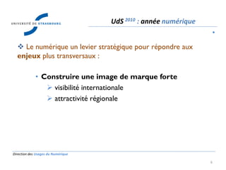 Direction des Usages du Numérique
6
 Le numérique un levier stratégique pour répondre aux
enjeux plus transversaux :
• Construire une image de marque forte
 visibilité internationale
 attractivité régionale
UdS 2010 : année numérique
•
 