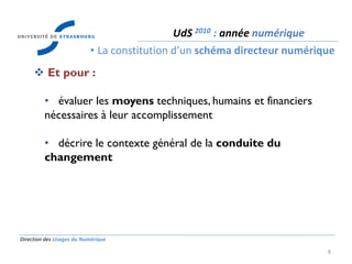 Direction des Usages du Numérique
8
 Et pour :
• évaluer les moyens techniques, humains et financiers
nécessaires à leur accomplissement
• décrire le contexte général de la conduite du
changement
UdS 2010 : année numérique
• La constitution d’un schéma directeur numérique
 