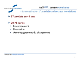 Direction des Usages du Numérique
9
 57 projets sur 4 ans
 20 M euros
• Investissement
• Formation
• Accompagnement du changement
UdS 2010 : année numérique
• La constitution d’un schéma directeur numérique
 
