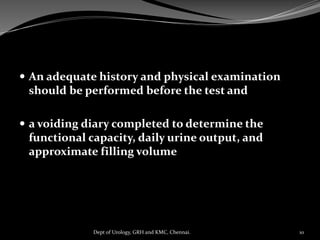  An adequate history and physical examination
should be performed before the test and
 a voiding diary completed to determine the
functional capacity, daily urine output, and
approximate filling volume
10
Dept of Urology, GRH and KMC, Chennai.
 