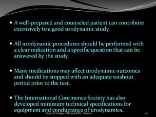  A well-prepared and counseled patient can contribute
extensively to a good urodynamic study.
 All urodynamic procedures should be performed with
a clear indication and a specific question that can be
answered by the study.
 Many medications may affect urodynamic outcomes
and should be stopped with an adequate washout
period prior to the test.
 The International Continence Society has also
developed minimum technical specifications for
equipment and conductance of urodynamics. 101
Dept of Urology, GRH and KMC, Chennai.
 