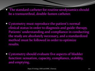  The standard catheter for routine urodynamics should
be a transurethral, double-lumen catheter.
 Cystometry must reproduce the patient's normal
clinical status in order to diagnosis and guide therapy.
Patients' understanding and compliance in conducting
the study are absolutely necessary, and a standardized
method must be followed in order to optimize
results.
 Cystometry should evaluate five aspects of bladder
function: sensation, capacity, compliance, stability,
and emptying.
102
Dept of Urology, GRH and KMC, Chennai.
 
