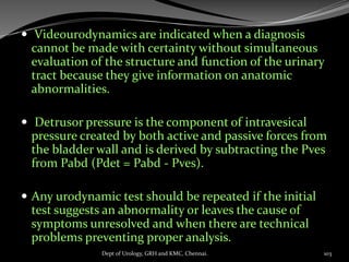  Videourodynamics are indicated when a diagnosis
cannot be made with certainty without simultaneous
evaluation of the structure and function of the urinary
tract because they give information on anatomic
abnormalities.
 Detrusor pressure is the component of intravesical
pressure created by both active and passive forces from
the bladder wall and is derived by subtracting the Pves
from Pabd (Pdet = Pabd - Pves).
 Any urodynamic test should be repeated if the initial
test suggests an abnormality or leaves the cause of
symptoms unresolved and when there are technical
problems preventing proper analysis.
103
Dept of Urology, GRH and KMC, Chennai.
 