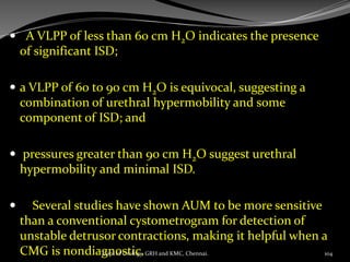  A VLPP of less than 60 cm H2O indicates the presence
of significant ISD;
 a VLPP of 60 to 90 cm H2O is equivocal, suggesting a
combination of urethral hypermobility and some
component of ISD; and
 pressures greater than 90 cm H2O suggest urethral
hypermobility and minimal ISD.
 Several studies have shown AUM to be more sensitive
than a conventional cystometrogram for detection of
unstable detrusor contractions, making it helpful when a
CMG is nondiagnostic. 104
Dept of Urology, GRH and KMC, Chennai.
 