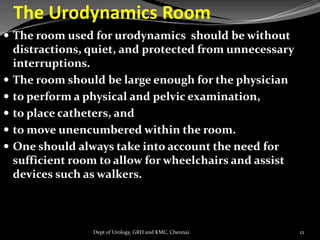 The Urodynamics Room
 The room used for urodynamics should be without
distractions, quiet, and protected from unnecessary
interruptions.
 The room should be large enough for the physician
 to perform a physical and pelvic examination,
 to place catheters, and
 to move unencumbered within the room.
 One should always take into account the need for
sufficient room to allow for wheelchairs and assist
devices such as walkers.
12
Dept of Urology, GRH and KMC, Chennai.
 