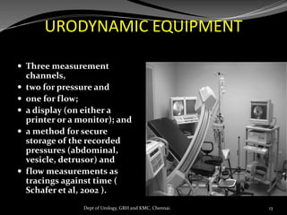 URODYNAMIC EQUIPMENT
 Three measurement
channels,
 two for pressure and
 one for flow;
 a display (on either a
printer or a monitor); and
 a method for secure
storage of the recorded
pressures (abdominal,
vesicle, detrusor) and
 flow measurements as
tracings against time (
Schafer et al, 2002 ).
13
Dept of Urology, GRH and KMC, Chennai.
 