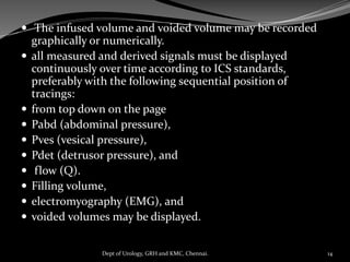  The infused volume and voided volume may be recorded
graphically or numerically.
 all measured and derived signals must be displayed
continuously over time according to ICS standards,
preferably with the following sequential position of
tracings:
 from top down on the page
 Pabd (abdominal pressure),
 Pves (vesical pressure),
 Pdet (detrusor pressure), and
 flow (Q).
 Filling volume,
 electromyography (EMG), and
 voided volumes may be displayed.
14
Dept of Urology, GRH and KMC, Chennai.
 