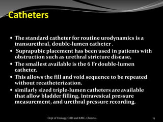 Catheters
 The standard catheter for routine urodynamics is a
transurethral, double-lumen catheter .
 Suprapubic placement has been used in patients with
obstruction such as urethral stricture disease,
 The smallest available is the 6 Fr double-lumen
catheter.
 This allows the fill and void sequence to be repeated
without recatheterization.
 similarly sized triple-lumen catheters are available
that allow bladder filling, intravesical pressure
measurement, and urethral pressure recording.
15
Dept of Urology, GRH and KMC, Chennai.
 