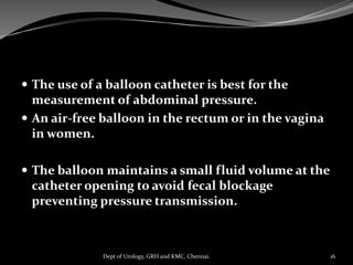  The use of a balloon catheter is best for the
measurement of abdominal pressure.
 An air-free balloon in the rectum or in the vagina
in women.
 The balloon maintains a small fluid volume at the
catheter opening to avoid fecal blockage
preventing pressure transmission.
16
Dept of Urology, GRH and KMC, Chennai.
 