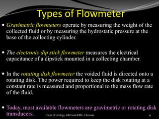 Types of Flowmeter
 Gravimetric flowmeters operate by measuring the weight of the
collected fluid or by measuring the hydrostatic pressure at the
base of the collecting cylinder.
 The electronic dip stick flowmeter measures the electrical
capacitance of a dipstick mounted in a collecting chamber.
 In the rotating disk flowmeter the voided fluid is directed onto a
rotating disk. The power required to keep the disk rotating at a
constant rate is measured and proportional to the mass flow rate
of the fluid.
 Today, most available flowmeters are gravimetric or rotating disk
transducers. 19
Dept of Urology, GRH and KMC, Chennai.
 