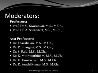 Moderators:
Professors:
 Prof. Dr. G. Sivasankar, M.S., M.Ch.,
 Prof. Dr. A. Senthilvel, M.S., M.Ch.,
Asst Professors:
 Dr. J. Sivabalan, M.S., M.Ch.,
 Dr. R. Bhargavi, M.S., M.Ch.,
 Dr. S. Raju, M.S., M.Ch.,
 Dr. K. Muthurathinam, M.S., M.Ch.,
 Dr. D. Tamilselvan, M.S., M.Ch.,
 Dr. K. Senthilkumar, M.S., M.Ch.
Dept of Urology, GRH and KMC, Chennai. 2
 