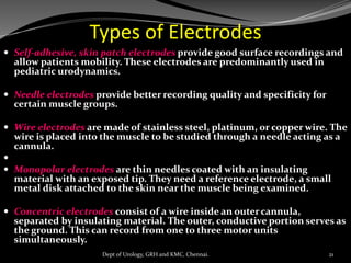Types of Electrodes
 Self-adhesive, skin patch electrodes provide good surface recordings and
allow patients mobility. These electrodes are predominantly used in
pediatric urodynamics.
 Needle electrodes provide better recording quality and specificity for
certain muscle groups.
 Wire electrodes are made of stainless steel, platinum, or copper wire. The
wire is placed into the muscle to be studied through a needle acting as a
cannula.

 Monopolar electrodes are thin needles coated with an insulating
material with an exposed tip. They need a reference electrode, a small
metal disk attached to the skin near the muscle being examined.
 Concentric electrodes consist of a wire inside an outercannula,
separated by insulating material. The outer, conductive portion serves as
the ground. This can record from one to three motor units
simultaneously.
21
Dept of Urology, GRH and KMC, Chennai.
 