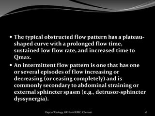  The typical obstructed flow pattern has a plateau-
shaped curve with a prolonged flow time,
sustained low flow rate, and increased time to
Qmax.
 An intermittent flow pattern is one that has one
or several episodes of flow increasing or
decreasing (or ceasing completely) and is
commonly secondary to abdominal straining or
external sphincter spasm (e.g., detrusor-sphincter
dyssynergia).
26
Dept of Urology, GRH and KMC, Chennai.
 