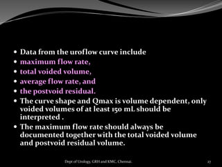  Data from the uroflow curve include
 maximum flow rate,
 total voided volume,
 average flow rate, and
 the postvoid residual.
 The curve shape and Qmax is volume dependent, only
voided volumes of at least 150 mL should be
interpreted .
 The maximum flow rate should always be
documented together with the total voided volume
and postvoid residual volume.
27
Dept of Urology, GRH and KMC, Chennai.
 