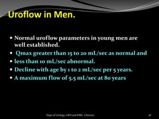 Uroflow in Men.
 Normal uroflow parameters in young men are
well established.
 Qmax greater than 15 to 20 mL/sec as normal and
 less than 10 mL/sec abnormal.
 Decline with age by 1 to 2 mL/sec per 5 years.
 A maximum flow of 5.5 mL/sec at 80 years
28
Dept of Urology, GRH and KMC, Chennai.
 