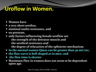 Uroflow in Women.
 Women have
 a very short urethra,
 minimal outlet resistance, and
 no prostate,
 only factors influencing female uroflow are
the strength of the detrusor muscle and
the urethral resistance and
the degree of relaxation of the sphincter mechanism.
 In the normal woman Qmax can be greater than 30 mL/sec,
 the flow curve is bell shaped as in men, and
 the flow time is shorter
 Maximum flow in women does not seem to be dependent
upon age.
29
Dept of Urology, GRH and KMC, Chennai.
 