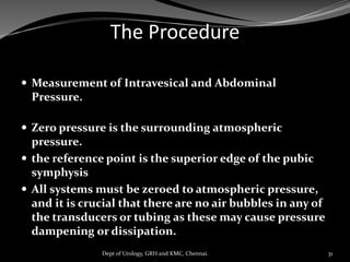 The Procedure
 Measurement of Intravesical and Abdominal
Pressure.
 Zero pressure is the surrounding atmospheric
pressure.
 the reference point is the superior edge of the pubic
symphysis
 All systems must be zeroed to atmospheric pressure,
and it is crucial that there are no air bubbles in any of
the transducers or tubing as these may cause pressure
dampening or dissipation.
31
Dept of Urology, GRH and KMC, Chennai.
 