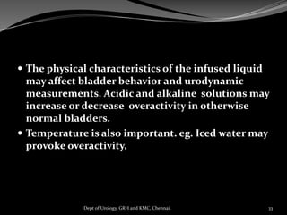  The physical characteristics of the infused liquid
may affect bladder behavior and urodynamic
measurements. Acidic and alkaline solutions may
increase or decrease overactivity in otherwise
normal bladders.
 Temperature is also important. eg. Iced water may
provoke overactivity,
33
Dept of Urology, GRH and KMC, Chennai.
 