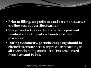  Prior to filling, we prefer to conduct a noninvasive
uroflow test as described earlier.
 The patient is then catheterized for a postvoid
residual at the time of cystometry catheter
placement.
 During cystometry, periodic coughing should be
elicited to ensure accurate pressure recording in
all channels being monitored (Pdet as derived
from Pves and Pabd).
35
Dept of Urology, GRH and KMC, Chennai.
 