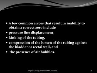  A few common errors that result in inability to
obtain a correct zero include
 pressure line displacement,
 kinking of the tubing,
 compression of the lumen of the tubing against
the bladder or rectal wall, and
 the presence of air bubbles.
36
Dept of Urology, GRH and KMC, Chennai.
 