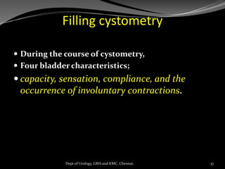 Filling cystometry
 During the course of cystometry,
 Four bladder characteristics;
 capacity, sensation, compliance, and the
occurrence of involuntary contractions.
37
Dept of Urology, GRH and KMC, Chennai.
 