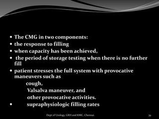  The CMG in two components:
 the response to filling
 when capacity has been achieved,
 the period of storage testing when there is no further
fill
 patient stresses the full system with provocative
maneuvers such as
cough,
Valsalva maneuver, and
other provocative activities.
 supraphysiologic filling rates
39
Dept of Urology, GRH and KMC, Chennai.
 