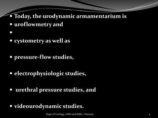  Today, the urodynamic armamentarium is
 uroflowmetry and

 cystometry as well as
 pressure-flow studies,
 electrophysiologic studies,
 urethral pressure studies, and
 videourodynamic studies.
4
Dept of Urology, GRH and KMC, Chennai.
 