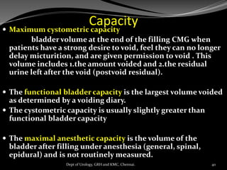 Capacity
 Maximum cystometric capacity
bladder volume at the end of the filling CMG when
patients have a strong desire to void, feel they can no longer
delay micturition, and are given permission to void . This
volume includes 1.the amount voided and 2.the residual
urine left after the void (postvoid residual).
 The functional bladder capacity is the largest volume voided
as determined by a voiding diary.
 The cystometric capacity is usually slightly greater than
functional bladder capacity
 The maximal anesthetic capacity is the volume of the
bladder after filling under anesthesia (general, spinal,
epidural) and is not routinely measured.
40
Dept of Urology, GRH and KMC, Chennai.
 