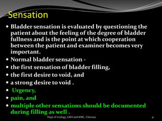 Sensation
 Bladder sensation is evaluated by questioning the
patient about the feeling of the degree of bladder
fullness and is the point at which cooperation
between the patient and examiner becomes very
important.
 Normal bladder sensation -
 the first sensation of bladder filling,
 the first desire to void, and
 a strong desire to void .
 Urgency,
 pain, and
 multiple other sensations should be documented
during filling as well .
41
Dept of Urology, GRH and KMC, Chennai.
 