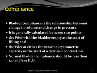 Compliance
 Bladder compliance is the relationship between
change in volume and change in pressure.
 It is generally calculated between two points:
 the Pdet with the bladder empty at the start of
filling and
 the Pdet at either the maximal cystometric
capacity or the start of a detrusor contraction.
 Normal bladder compliance should be less than
12.5 mL/cm H2O .
42
Dept of Urology, GRH and KMC, Chennai.
 
