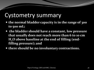 Cystometry summary
 the normal bladder capacity is in the range of 300
to 500 mL;
 the bladder should have a constant, low pressure
that usually does not reach more than 6 to 10 cm
H2O above baseline at the end of filling (end-
filling pressure); and
 there should be no involuntary contractions.
46
Dept of Urology, GRH and KMC, Chennai.
 