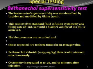 Special Testing
Bethanechol supersensitivity test
 The bethanechol supersensitivity test was described by
Lapides and modified by Glahn (1970) .
 This test involves standard fluid infusion cystometry at a
filling rate of 1 mL/sec until a bladder volume of 100 mL is
achieved.
 Bladder pressures are recorded, and

 this is repeated two to three times for an average value.
 Bethanechol chloride (0.035 mg/kg) then is administered
subcutaneously.
 Cystometry is repeated at 10, 20, and 30 minutes after
injection. 48
Dept of Urology, GRH and KMC, Chennai.
 
