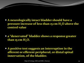  A neurologically intact bladder should have a
pressure increase of less than 15 cm H2O above the
control value
 a “denervated” bladder shows a response greater
than 15 cm H2O.
 A positive test suggests an interruption in the
afferent or efferent peripheral, or distal spinal
innervation, of the bladder.
49
Dept of Urology, GRH and KMC, Chennai.
 