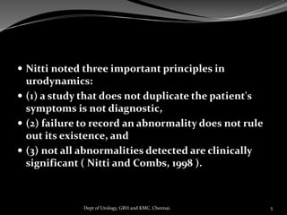  Nitti noted three important principles in
urodynamics:
 (1) a study that does not duplicate the patient's
symptoms is not diagnostic,
 (2) failure to record an abnormality does not rule
out its existence, and
 (3) not all abnormalities detected are clinically
significant ( Nitti and Combs, 1998 ).
5
Dept of Urology, GRH and KMC, Chennai.
 
