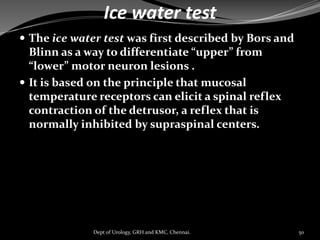 Ice water test
 The ice water test was first described by Bors and
Blinn as a way to differentiate “upper” from
“lower” motor neuron lesions .
 It is based on the principle that mucosal
temperature receptors can elicit a spinal reflex
contraction of the detrusor, a reflex that is
normally inhibited by supraspinal centers.
50
Dept of Urology, GRH and KMC, Chennai.
 