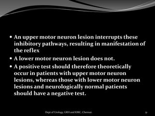  An upper motor neuron lesion interrupts these
inhibitory pathways, resulting in manifestation of
the reflex
 A lower motor neuron lesion does not.
 A positive test should therefore theoretically
occur in patients with upper motor neuron
lesions, whereas those with lower motor neuron
lesions and neurologically normal patients
should have a negative test.
51
Dept of Urology, GRH and KMC, Chennai.
 