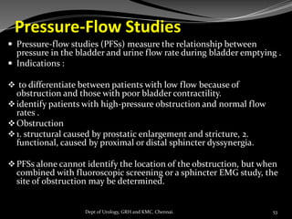 Pressure-Flow Studies
 Pressure-flow studies (PFSs) measure the relationship between
pressure in the bladder and urine flow rate during bladder emptying .
 Indications :
❖ to differentiate between patients with low flow because of
obstruction and those with poor bladder contractility.
❖identify patients with high-pressure obstruction and normal flow
rates .
❖Obstruction
❖1. structural caused by prostatic enlargement and stricture, 2.
functional, caused by proximal or distal sphincter dyssynergia.
❖PFSs alone cannot identify the location of the obstruction, but when
combined with fluoroscopic screening or a sphincter EMG study, the
site of obstruction may be determined.
53
Dept of Urology, GRH and KMC, Chennai.
 